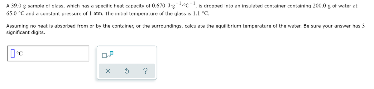 - 1
A 39.0 g sample of glass, which has a specific heat capacity of 0.670 J-g.°C¯', is dropped into an insulated container containing 200.0 g of water at
65.0 °C and a constant pressure of 1 atm. The initial temperature of the glass is 1.1 °C.
Assuming no heat is absorbed from or by the container, or the surroundings, calculate the equilibrium temperature of the water. Be sure your answer has 3
significant digits.
x10
?
