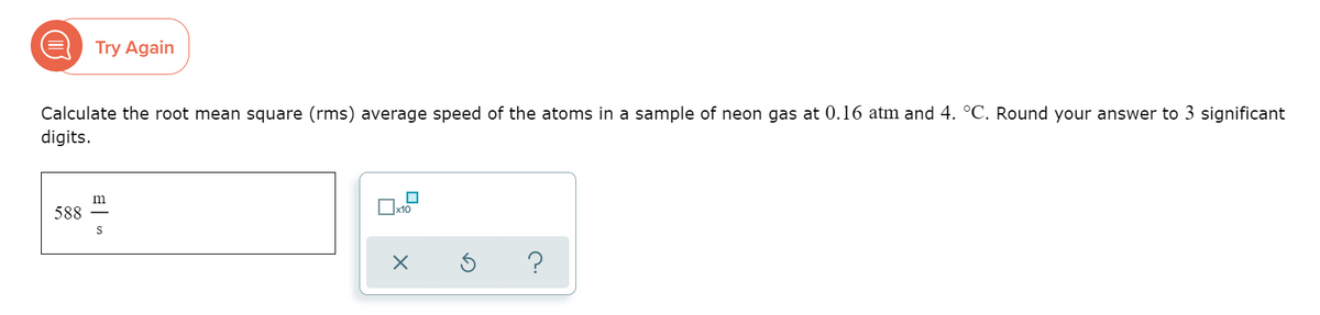 Try Again
Calculate the root mean square (rms) average speed of the atoms in a sample of neon gas at 0.16 atm and 4. °C. Round your answer to 3 significant
digits.
m
588
|x10
