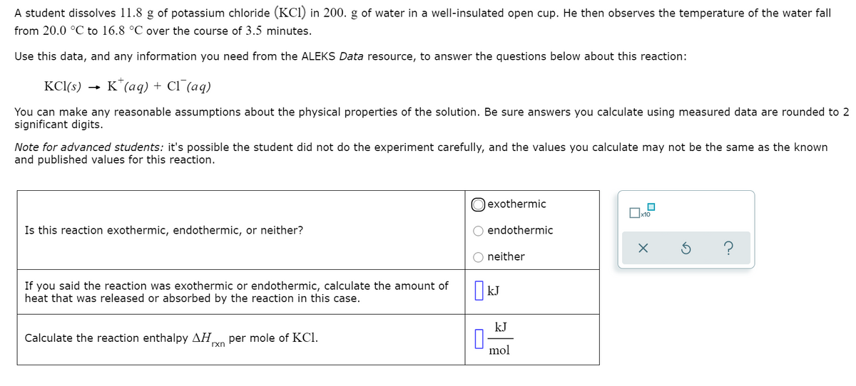 A student dissolves 11.8 g of potassium chloride (KCl) in 200. g of water in a well-insulated open cup. He then observes the temperature of the water fall
from 20.0 °C to 16.8 °C over the course of 3.5 minutes.
Use this data, and any information you need from the ALEKS Data resource, to answer the questions below about this reaction:
KCI(s)
K"(aq) + Cl (aq)
You can make any reasonable assumptions about the physical properties of the solution. Be sure answers you calculate using measured data are rounded to 2
significant digits.
Note for advanced students: it's possible the student did not do the experiment carefully, and the values you calculate may not be the same as the known
and published values for this reaction.
lexothermic
Is thi
reaction exothermic, endothermic, or ne
her?
endothermic
neither
If you said the reaction was exothermic or endothermic, calculate the amount of
heat that was released or absorbed by the reaction in this case.
kJ
kJ
Calculate the reaction enthalpy AH.
per mole of KCI.
rxn
mol
