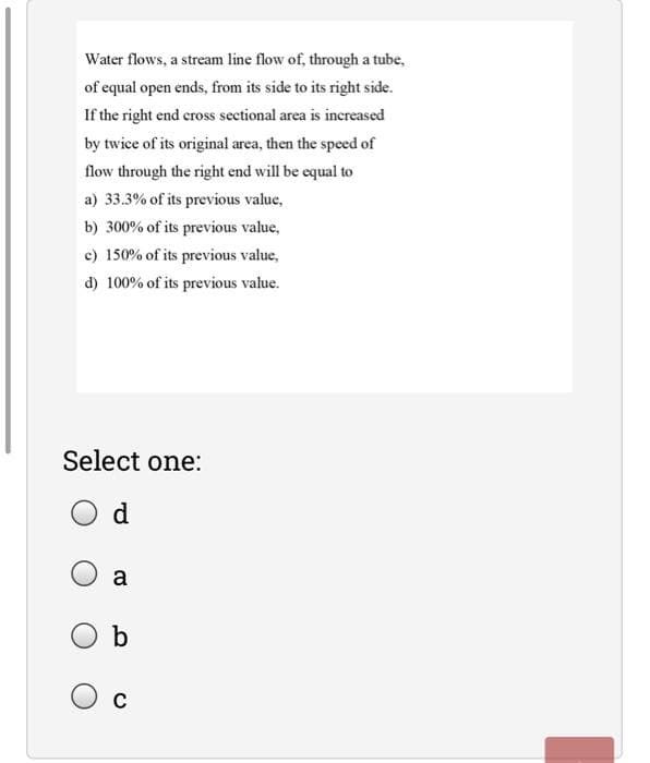 Water flows, a stream line flow of, through a tube,
of equal open ends, from its side to its right side.
If the right end cross sectional area is increased
by twice of its original area, then the speed of
flow through the right end will be equal to
a) 33.3% of its previous value,
b) 300% of its previous value,
c) 150% of its previous value,
d) 100% of its previous value.
Select one:
O d
a
b

