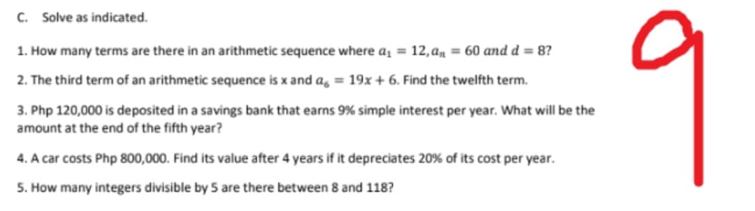 C. Solve as indicated.
9
1. How many terms are there in an arithmetic sequence where a = 12,am = 60 and d = 8?
2. The third term of an arithmetic sequence is x and a, = 19x + 6. Find the twelfth term.
3. Php 120,000 is deposited in a savings bank that earns 9% simple interest per year. What will be the
amount at the end of the fifth year?
4. A car costs Php 800,000. Find its value after 4 years if it depreciates 20% of its cost per year.
5. How many integers divisible by 5 are there between 8 and 118?
