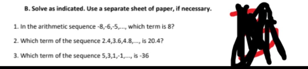 B. Solve as indicated. Use a separate sheet of paper, if necessary.
1. In the arithmetic sequence -8,-6,-5,., which term is 8?
2. Which term of the sequence 2.4,3.6,4.8,..., is 20.4?
3. Which term of the sequence 5,3,1,-1,., is -36
