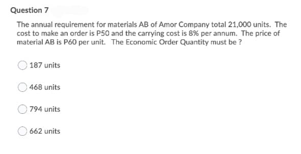 Question 7
The annual requirement for materials AB of Amor Company total 21,000 units. The
cost to make an order is P50 and the carrying cost is 8% per annum. The price of
material AB is P60 per unit. The Economic Order Quantity must be ?
187 units
468 units
794 units
O 662 units
