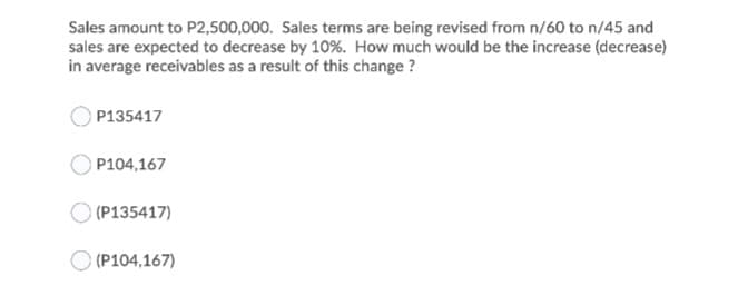 Sales amount to P2,500,000. Sales terms are being revised from n/60 to n/45 and
sales are expected to decrease by 10%. How much would be the increase (decrease)
in average receivables as a result of this change ?
P135417
P104,167
(P135417)
(P104,167)
