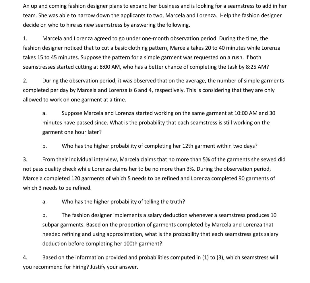 An up and coming fashion designer plans to expand her business and is looking for a seamstress to add in her
team. She was able to narrow down the applicants to two, Marcela and Lorenza. Help the fashion designer
decide on who to hire as new seamstress by answering the following.
1.
Marcela and Lorenza agreed to go under one-month observation period. During the time, the
fashion designer noticed that to cut a basic clothing pattern, Marcela takes 20 to 40 minutes while Lorenza
takes 15 to 45 minutes. Suppose the pattern for a simple garment was requested on a rush. If both
seamstresses started cutting at 8:00 AM, who has a better chance of completing the task by 8:25 AM?
2.
During the observation period, it was observed that on the average, the number of simple garments
completed per day by Marcela and Lorenza is 6 and 4, respectively. This is considering that they are only
allowed to work on one garment at a time.
а.
Suppose Marcela and Lorenza started working on the same garment at 10:00 AM and 30
minutes have passed since. What is the probability that each seamstress is still working on the
garment one hour later?
b.
Who has the higher probability of completing her 12th garment within two days?
3.
From their individual interview, Marcela claims that no more than 5% of the garments she sewed did
not pass quality check while Lorenza claims her to be no more than 3%. During the observation period,
Marcela completed 120 garments of which 5 needs to be refined and Lorenza completed 90 garments of
which 3 needs to be refined.
а.
Who has the higher probability of telling the truth?
b.
The fashion designer implements a salary deduction whenever a seamstress produces 10
subpar garments. Based on the proportion of garments completed by Marcela and Lorenza that
needed refining and using approximation, what is the probability that each seamstress gets salary
deduction before completing her 100th garment?
4.
Based on the information provided and probabilities computed in (1) to (3), which seamstress will
you recommend for hiring? Justify your answer.
