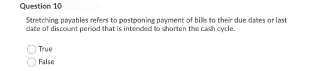 Question 10
Stretching payables refers to postponing payment of bills to their due dates or last
date of discount period that is intended to shorten the cash cycle.
True
False
