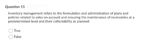 Question 11
Inventory management refers to the formulation and administration of plans and
policies related to sales on account and ensuring the maintenance of receivables at a
predetermined level and their collectability as planned.
True
False
