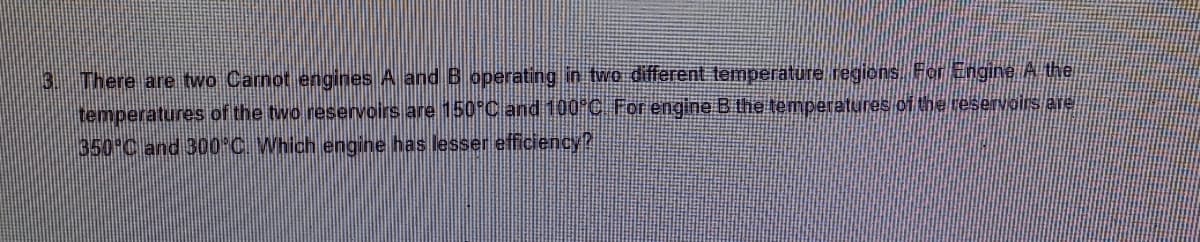 3 There are two Carnot engines A and B operating in two different temperature regions For Engine A the
temperatures of the two reservoirs are 150 C and 100 C For engine B the temperatures of the reservairs are
350 C and 300°C Which engine has lesser efficiency?
