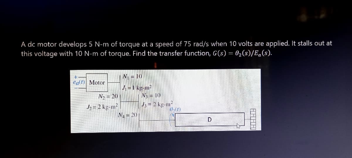 A dc motor develops 5 N-m of torque at a speed of 75 rad/s when 10 volts are applied. It stalls out at
this voltage with 10 N-m of torque. Find the transfer function, G(s) = 02(s)/E.(s).
N = 10
ealt) Motor
J =1 kg-m2
W= 10
N, = 20
J = 2 kg-m?
J, = 2 kg-m-
N= 20
D
