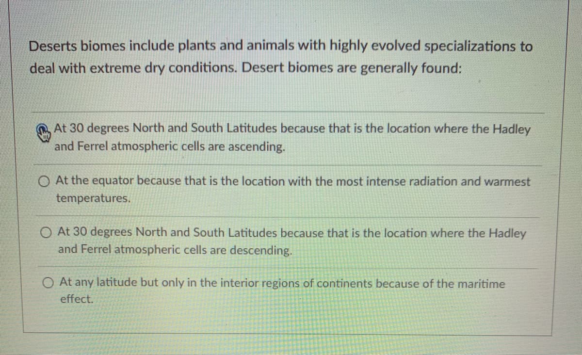 Deserts biomes include plants and animals with highly evolved specializations to
deal with extreme dry conditions. Desert biomes are generally found:
At 30 degrees North and South Latitudes because that is the location where the Hadley
and Ferrel atmospheric cells are ascending.
O At the equator because that is the location with the most intense radiation and warmest
temperatures.
O At 30 degrees North and South Latitudes because that is the location where the Hadley
and Ferrel atmospheric cells are descending.
O At any latitude but only in the interior regions of continents because of the maritime
effect.
