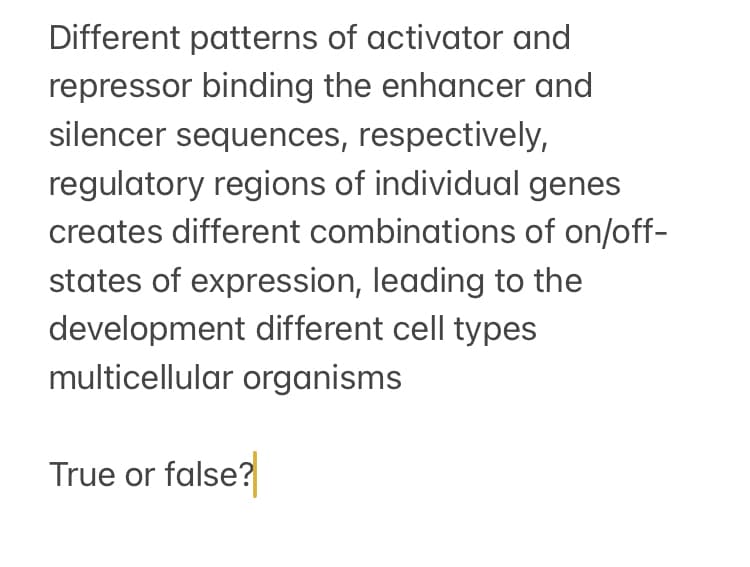 Different patterns of activator and
repressor binding the enhancer and
silencer sequences, respectively,
regulatory regions of individual genes
creates different combinations of on/off-
states of expression, leading to the
development different cell types
multicellular organisms
True or false?
