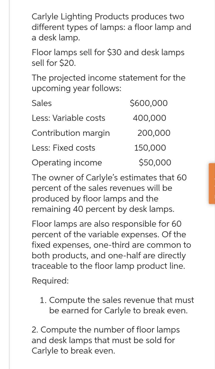 Carlyle Lighting Products produces two
different types of lamps: a floor lamp and
a desk lamp.
Floor lamps sell for $30 and desk lamps
sell for $20.
The projected income statement for the
upcoming year follows:
Sales
Less: Variable costs
Contribution margin
Less: Fixed costs
Operating income
$600,000
400,000
200,000
150,000
$50,000
The owner of Carlyle's estimates that 60
percent of the sales revenues will be
produced by floor lamps and the
remaining 40 percent by desk lamps.
Floor lamps are also responsible for 60
percent of the variable expenses. Of the
fixed expenses, one-third are common to
both products, and one-half are directly
traceable to the floor lamp product line.
Required:
1. Compute the sales revenue that must
be earned for Carlyle to break even.
2. Compute the number of floor lamps
and desk lamps that must be sold for
Carlyle to break even.