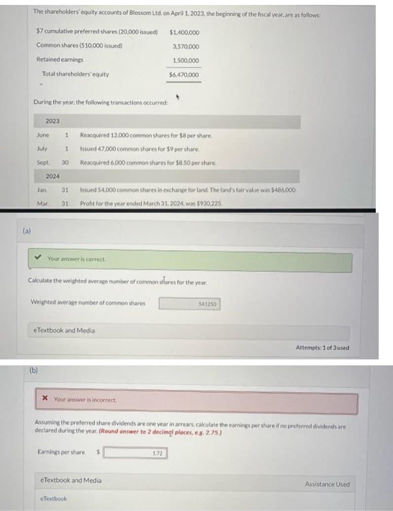 (a)
The shareholders' equity accounts of Blossom Ltd. on April 1, 2023, the beginning of the fiscal year, are as follows:
$7 cumulative preferred shares (20,000 issued)
$1,400,000
3,570,000
Common shares (510,000 issued)
Retained earnings
1.500,000
Total shareholders' equity
$6,470,000
During the year, the following transactions occurred:
2023
June
July
Sept.
2024
Jan.
Mar.
1 Reacquired 12,000 common shares for $8 per share.
1
Issued 47,000 common shares for $9 per share.
30
Reacquired 6,000 common shares for $8.50 per share.
31 Issued 54,000 common shares in exchange for land. The land's fair value was $486,000.
31 Profit for the year ended March 31. 2024, was $930,225,
✓ Your answer is correct.
(b)
Calculate the weighted average number of common shares for the year.
Weighted average number of common shares
eTextbook and Media
x Your answer is incorrect.
Earnings per share $
Assuming the preferred share dividends are one year in arrears, calculate the earnings per share if no preferred dividends are
declared during the year. (Round answer to 2 decimal places, e.g. 2.75.)
eTextbook and Media
eTextbook
541250
1.72
Attempts: 1 of 3 used
Assistance Used