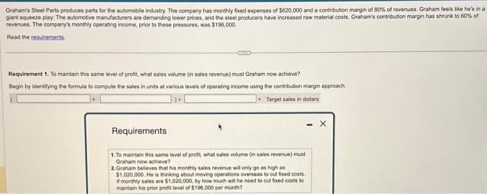 Graham's Steel Parts produces parts for the automobile industry. The company has monthly fixed expenses of $620,000 and a contribution margin of 80% of revenues. Graham feels like he's in a
giant squeeze play. The automotive manufacturers are demanding lower prices, and the steel producers have increased raw material costs. Graham's contribution margin has shrunk to 60% of
revenues. The company's monthly operating income, prior to these pressures, was $196,000.
Read the requirements
Requirement 1. To maintain this same level of profit, what sales volume (in sales revenue) must Graham now achieve?
Begin by identifying the formula to compute the sales in units at various levels of operating income using the contribution margin approach
Target sales in dollars
- X
Requirements
1.To maintain this same level of profit, what sales volume (in sales revenue) must
Graham now achieve?
2.Graham believes that his monthly sales revenue will only go as high as
$1,020,000. He is thinking about moving operations overseas to cut fixed costs
If monthly sales are $1,020,000, by how much will he need to cut fixed costs to
maintain his prior profit level of $196,000 per month?