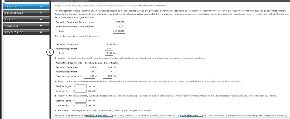 1. EX.04.07.ALGO
2. EX.04.03.ALGO
3. EX.04.06
4. TMM.04.06
5. EX.04.05.ALGO
Single Plantwide and Multiple Production Department Factory Overhead Rate Methods and Product Cost Distortion
The management of Nova Industries Inc. manufactures gasoline and diesel engines through two production departments, Fabrication and Assembly. Management needs accurate product cost information in order to guide product strategy.
Presently, the company uses a single plantwide factory overhead rate for allocating factory overhead to the two products. However, management is considering the multiple production department factory overhead rate method. The following
factory overhead was budgeted for Nova:
Fabrication Department factory overhead
Assembly Department factory overhead
Total
Direct labor hours were estimated as follows:
Fabrication Department
Assembly Department
Total
$765,000
315,000
$1,080,000
per unit
4,500 hours
4,500
9,000 hours
In addition, the direct labor hours (dih) used to produce a unit of each product in each department were determined from engineering records, as follows:
Gasoline Engine Diesel Engine
Production Departments
Fabrication Department
1.20 dih
2.80 dlh
Assembly Department
2.80
1.20
Direct labor hours per unit
4.00 dih
a. Determine the per-unit factory overhead allocated to the gasoline and diesel engines under the single plantwide factory overhead rate method, using direct labor hours as the activity base.
Gasoline engine $
per unit
Diesel engine
b. Determine the per-unit factory overhead allocated to the gasoline and diesel engines under the multiple production department factory overhead rate method, using direct labor hours as the activity base for each department.
per unit
Gasoline engine
Diesel engine
per unit
c. Recommend to management a product costing approach, based on your analyses in (a) and (b).
Management should select the multiple department ✔factory overhead rate method of allocating overhead costs. The single plantwide factory overhead rate method indicates that both products have the same factory
4.00 dlh