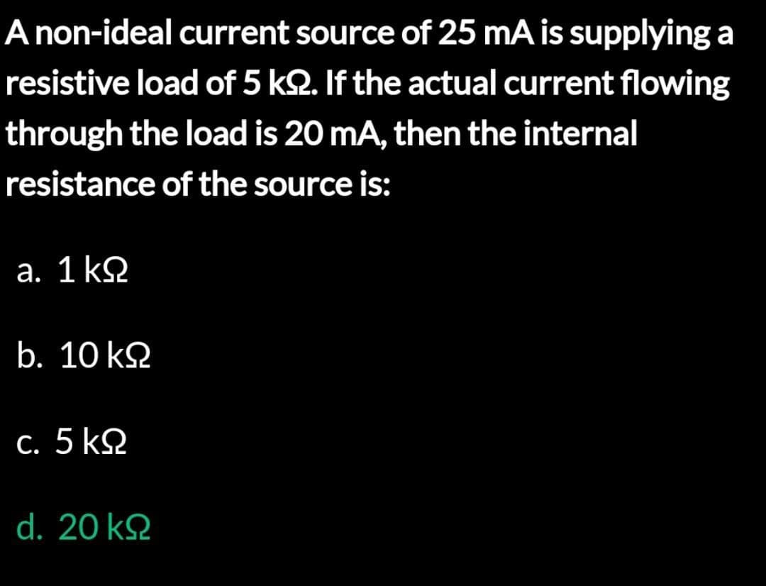 A non-ideal current source of 25 mA is supplying a
resistive load of 5 k. If the actual current flowing
through the load is 20 mA, then the internal
resistance of the source is:
a. 1 ΚΩ
b. 10 ΚΩ
c. 5 ΚΩ
d. 20 ΚΩ