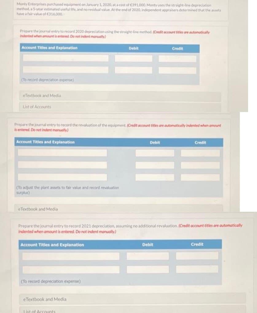 Monty Enterprises purchased equipment on January 1, 2020, at a cost of €391,000. Monty uses the straight-line depreciation
method, a 5-year estimated useful life, and no residual value. At the end of 2020, Independent appraisers determined that the assets
have a fair value of €316.000
Prepare the journal entry to record 2020 depreciation using the straight-line method. (Credit account titles are automatically
indented when amount is entered. Do not indent manually)
Account Titles and Explanation
(To record depreciation expense)
eTextbook and Media
List of Accounts
(To adjust the plant assets to fair value and record revaluation
surplus)
Prepare the journal entry to record the revaluation of the equipment. (Credit account titles are automatically indented when amount
is entered. Do not indent manually)
Account Titles and Explanation
eTextbook and Media
Account Titles and Explanation
(To record depreciation expense)
Debit
eTextbook and Media
Prepare the journal entry to record 2021 depreciation, assuming no additional revaluation, (Credit account titles are automatically
Indented when amount is entered. Do not indent manually)
List of Accounts
Debit
Credit
Debit
Credit
Credit