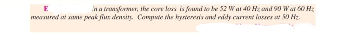 E
In a transformer, the core loss is found to be 52 W at 40 Hz and 90 W at 60 Hz
measured at same peak flux density. Compute the hysteresis and eddy current losses at 50 Hz.