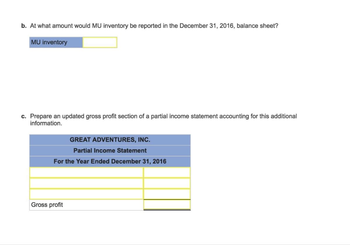 b. At what amount would MU inventory be reported in the December 31, 2016, balance sheet?
MU inventory
c. Prepare an updated gross profit section of a partial income statement accounting for this additional
information.
GREAT ADVENTURES, INC.
Partial Income Statement
For the Year Ended December 31, 2016
Gross profit