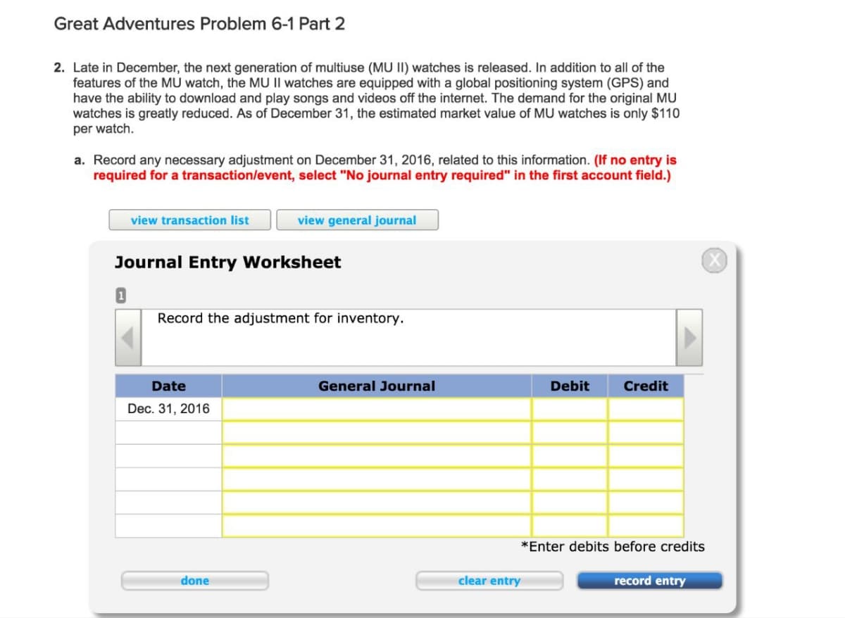 Great Adventures Problem 6-1 Part 2
2. Late in December, the next generation of multiuse (MU II) watches is released. In addition to all of the
features of the MU watch, the MU II watches are equipped with a global positioning system (GPS) and
have the ability to download and play songs and videos off the internet. The demand for the original MU
watches is greatly reduced. As of December 31, the estimated market value of MU watches is only $110
per watch.
a. Record any necessary adjustment on December 31, 2016, related to this information. (If no entry is
required for a transaction/event, select "No journal entry required" in the first account field.)
view transaction list
view general journal
Journal Entry Worksheet
Record the adjustment for inventory.
Date
General Journal
Debit
Credit
Dec. 31, 2016
clear entry
done
*Enter debits before credits
record entry