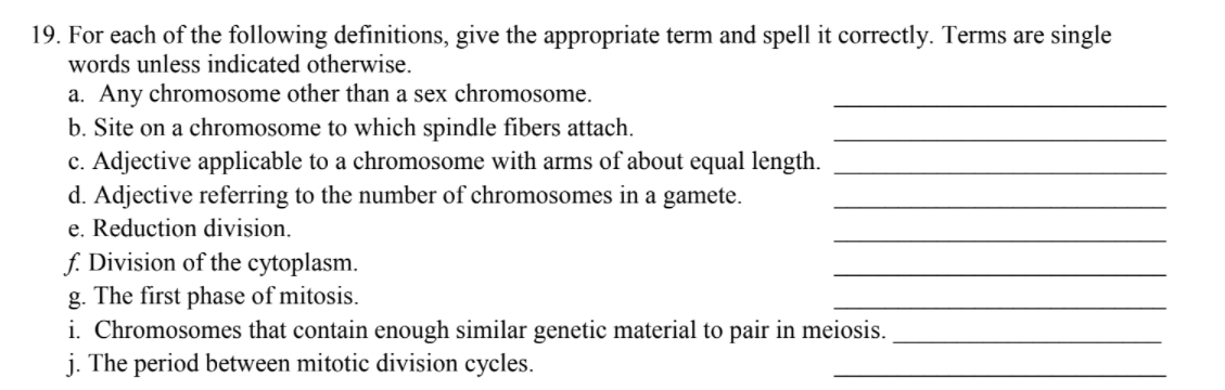 19. For each of the following definitions, give the appropriate term and spell it correctly. Terms are single
words unless indicated otherwise.
a. Any chromosome other than a sex chromosome.
b. Site on a chromosome to which spindle fibers attach.
c. Adjective applicable to a chromosome with arms of about equal length.
d. Adjective referring to the number of chromosomes in a gamete.
e. Reduction division.
f. Division of the cytoplasm.
g. The first phase of mitosis.
i. Chromosomes that contain enough similar genetic material to pair in meiosis.
j. The period between mitotic division cycles.
