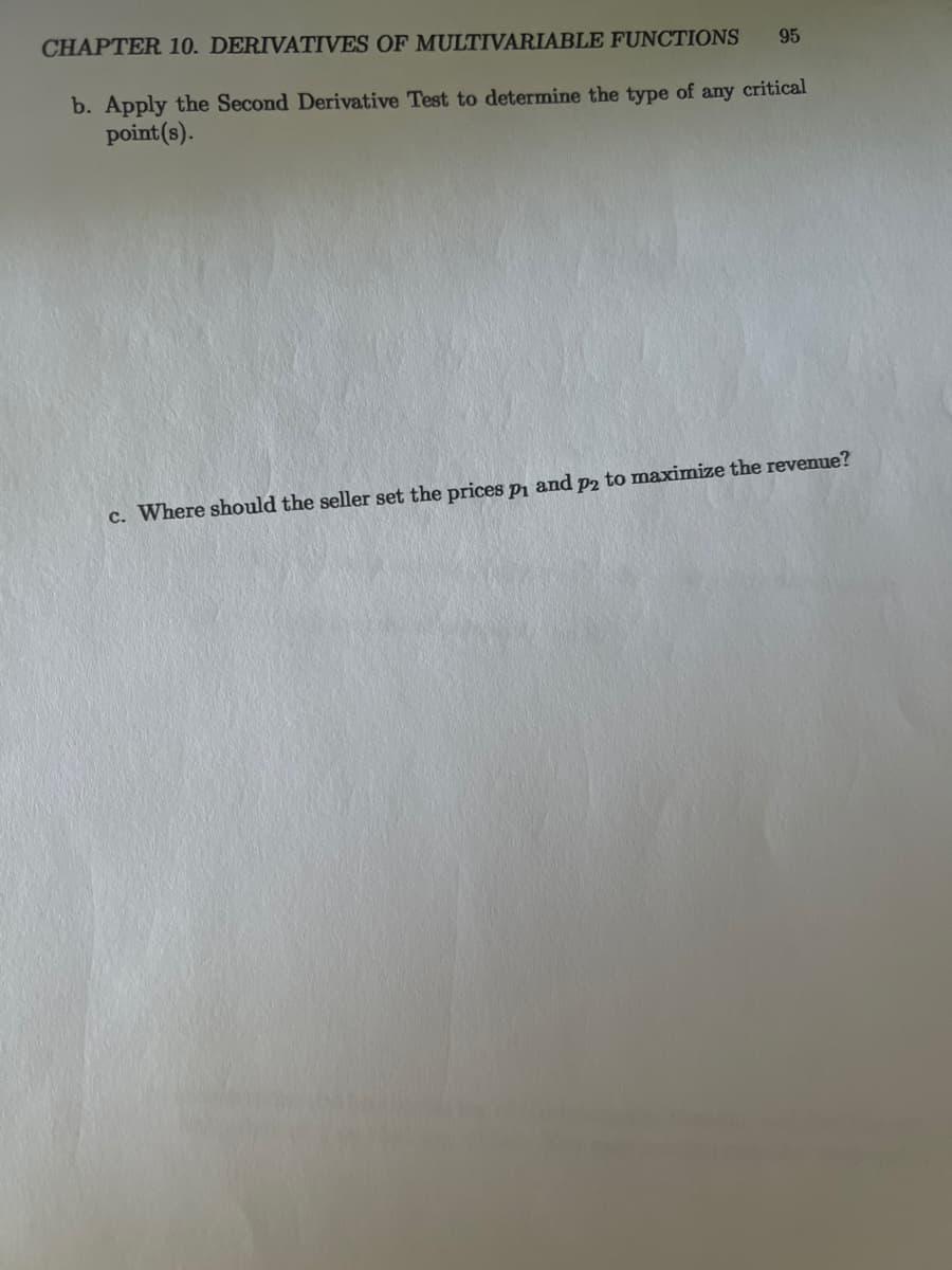 95
CHAPTER 10. DERIVATIVES OF MULTIVARIABLE FUNCTIONS
b. Apply the Second Derivative Test to determine the type of any critical
point (s).
c. Where should the seller set the prices p₁ and p2 to maximize the revenue?