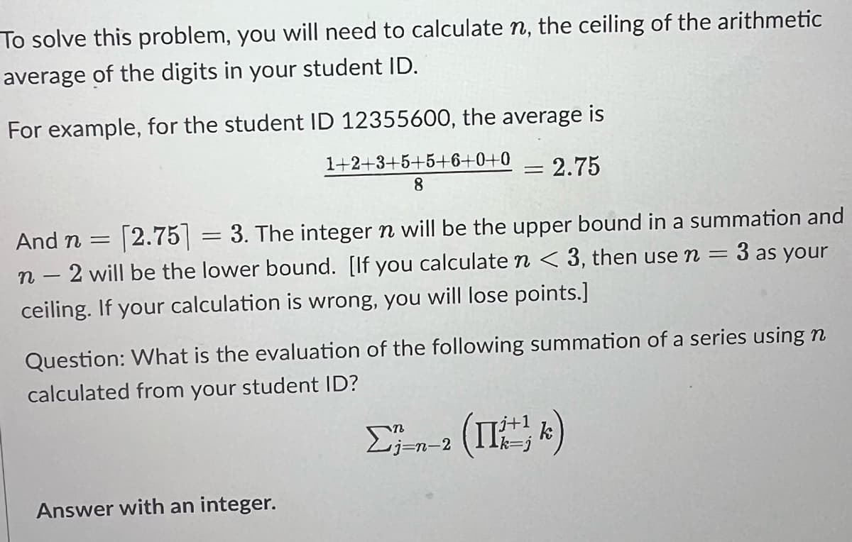 To solve this problem, you will need to calculate n, the ceiling of the arithmetic
average of the digits in your student ID.
For example, for the student ID 12355600, the average is
1+2+3+5+5+6+0+0 = 2.75
8
And n = [2.75] 3. The integer n will be the upper bound in a summation and
n - 2 will be the lower bound. [If you calculate n < 3, then use n = 3 as your
ceiling. If your calculation is wrong, you will lose points.]
-
=
Question: What is the evaluation of the following summation of a series using n
calculated from your student ID?
Σ;-n-2 (Π= κ)
Answer with an integer.