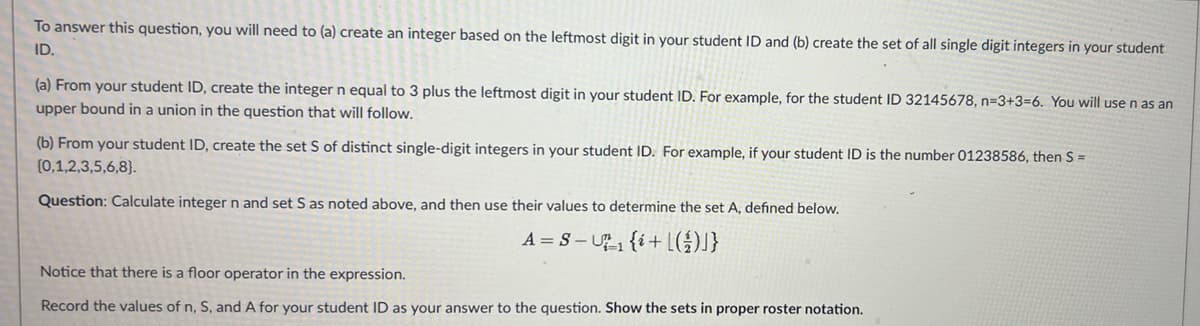 To answer this question, you will need to (a) create an integer based on the leftmost digit in your student ID and (b) create the set of all single digit integers in your student
ID.
(a) From your student ID, create the integer n equal to 3 plus the leftmost digit in your student ID. For example, for the student ID 32145678, n=3+3-6. You will use n as an
upper bound in a union in the question that will follow.
(b) From your student ID, create the set S of distinct single-digit integers in your student ID. For example, if your student ID is the number 01238586, then S =
(0,1,2,3,5,6,8).
Question: Calculate integer n and set S as noted above, and then use their values to determine the set A, defined below.
A = S-₁ {i+L({J}
Notice that there is a floor operator in the expression.
Record the values of n, S, and A for your student ID as your answer to the question. Show the sets in proper roster notation.