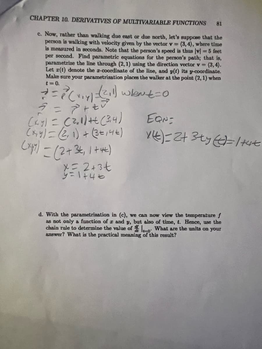 CHAPTER 10. DERIVATIVES OF MULTIVARIABLE FUNCTIONS
c. Now, rather than walking due east or due north, let's suppose that the
person is walking with velocity given by the vector v = (3,4), where time
is measured in seconds. Note that the person's speed is thus |v|= 5 feet
per second. Find parametric equations for the person's path; that is,
parametrize the line through (2, 1) using the direction vector v= (3, 4).
Let r(t) denote the z-coordinate of the line, and y(t) its y-coordinate.
Make sure your parametrization places the walker at the point (2, 1) when
t=0.
+ = 2² (+₁4) =(²11) Whent=0
2 = ²+² +²²³
(ky) = (2₂1) + (3,4)
(x,y) = (2, 1) + (3=14€)
(x47) = (2+ 3+₁ 1+4)
x=2+3t
y=1+46
81
EQN=
X(t) = 2+ 3ty (=/+4t
d. With the parametrization in (c), we can now view the temperature f
as not only a function of z and y, but also of time, t. Hence, use the
chain rule to determine the value of 0 What are the units on your
answer? What is the practical meaning of this result?