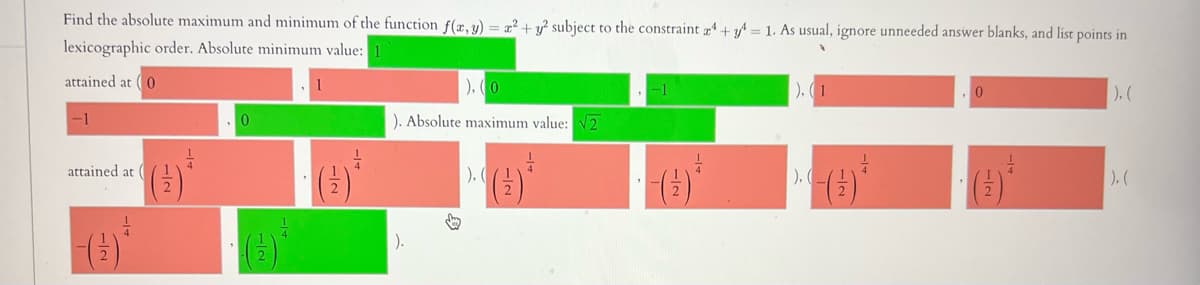 Find the absolute maximum and minimum of the function f(x, y) = x² + y² subject to the constraint 4+ y = 1. As usual, ignore unneeded answer blanks, and list points in
lexicographic order. Absolute minimum value: 1
attained at (0
-1
attained at (
1
2
), (0
). Absolute maximum value: √2
).
B
-1
), (1
), (_
0
-14
).(
|), (