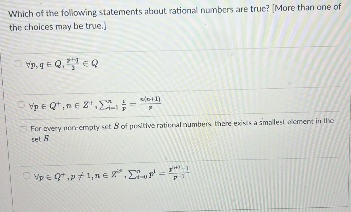 Which of the following statements about rational numbers are true? [More than one of
the choices may be true.]
p+
Vp, qe Q, EQ
i
Vp € Qt, ne Zt, Σ=1 ;
n(n+1)
Р
For every non-empty set S of positive rational numbers, there exists a smallest element in the
set S.
\p € Qt,p #1,neZ,Σ on =
²+1
p-1
1