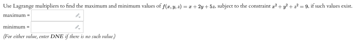 Use Lagrange multipliers to find the maximum and minimum values of f(x, y, z) = x + 2y + 5z, subject to the constraint x² + y² + z² = 9, if such values exist.
maximum
minimum =
(For either value, enter DNE if there is no such value.)