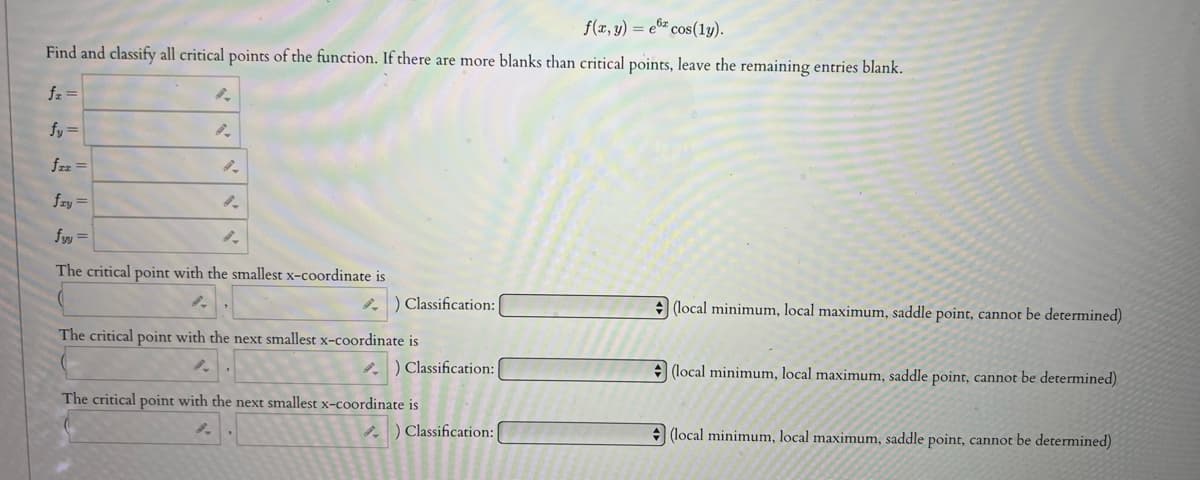 f(x, y) = ex cos(ly).
Find and classify all critical points of the function. If there are more blanks than critical points, leave the remaining entries blank.
fz =
fy=
fzz =
8.
8.
fry=
fyy=
The critical point with the smallest x-coordinate is
8.
i) Classification:
The critical point with the next smallest x-coordinate is
) Classification:
The critical point with the next smallest x-coordinate is
) Classification: |
(local minimum, local maximum, saddle point, cannot be determined)
(local minimum, local maximum, saddle point, cannot be determined)
(local minimum, local maximum, saddle point, cannot be determined)