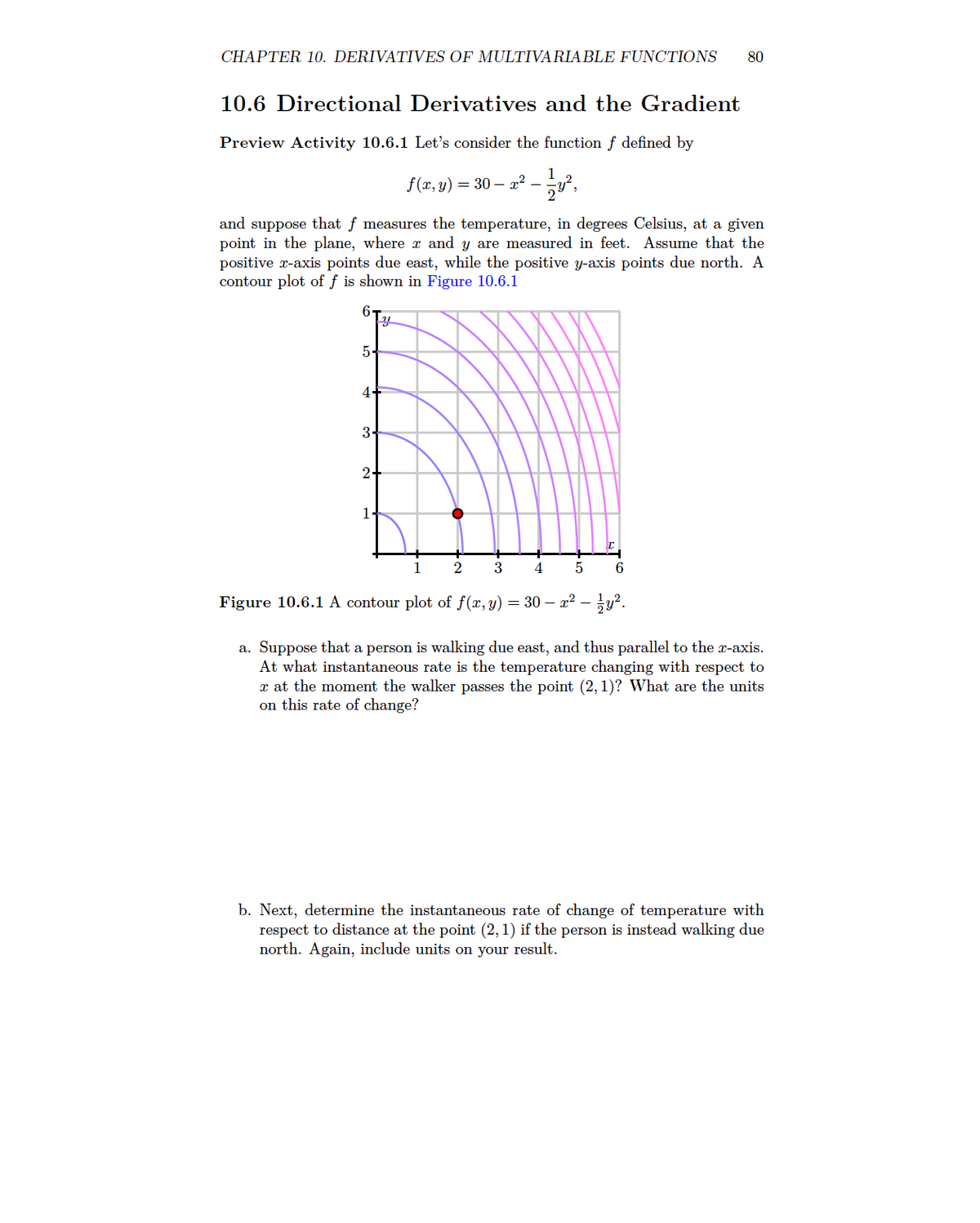 CHAPTER 10. DERIVATIVES OF MULTIVARIABLE FUNCTIONS 80
10.6 Directional Derivatives and the Gradient
Preview Activity 10.6.1 Let's consider the function f defined by
f(x, y) = 30 — x² — 1⁄y²,
and suppose that f measures the temperature, in degrees Celsius, at a given
point in the plane, where x and y are measured in feet. Assume that the
positive x-axis points due east, while the positive y-axis points due north. A
contour plot of f is shown in Figure 10.6.1
6
5.
4.
3-
y
2+
1
5
I
6
2 3 4
Figure 10.6.1 A contour plot of f(x, y) = 30 - x² – y².
a. Suppose that a person is walking due east, and thus parallel to the x-axis.
At what instantaneous rate is the temperature changing with respect to
x at the moment the walker passes the point (2, 1)? What are the units
on this rate of change?
b. Next, determine the instantaneous rate of change of temperature with
respect to distance at the point (2, 1) if the person is instead walking due
north. Again, include units on your result.