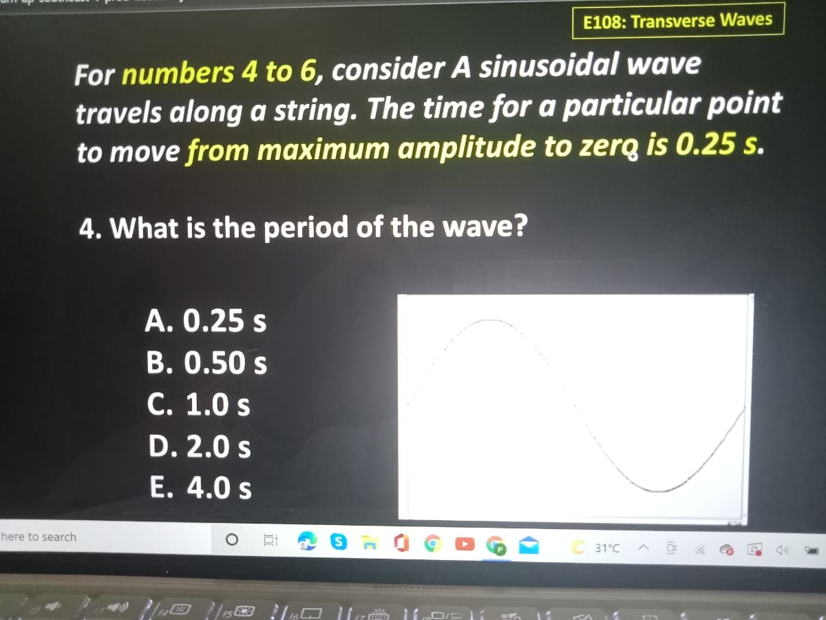 E108: Transverse Waves
For numbers 4 to 6, consider A sinusoidal wave
travels along a string. The time for a particular point
to move from maximum amplitude to zerą is 0.25 s.
4. What is the period of the wave?
A. 0.25 s
B. 0.50 s
C. 1.0 s
D. 2.0 s
E. 4.0 s
here to search
31°C
