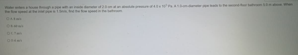 Water enters a house through a pipe with an inside diameter of 2.0 cm at an absolute pressure of 4.0 x 10° Pa. A 1.0-cm-diameter pipe leads to the second-floor bathroom 5.0 m above. When
the flow speed at the inlet pipe is 1.5m/s, find the flow speed in the bathroom.
OA8 m/s
OB. 60 m/s
OC7 m/s
OD.6 m/s
