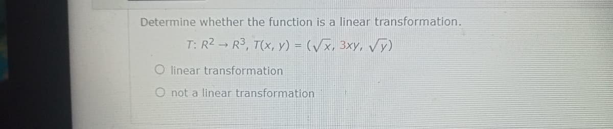 Determine whether the function is a linear transformation.
T: R2 → R3, T(x, y) = (/x, 3xy, y)
linear transformation
O not a linear transformation

