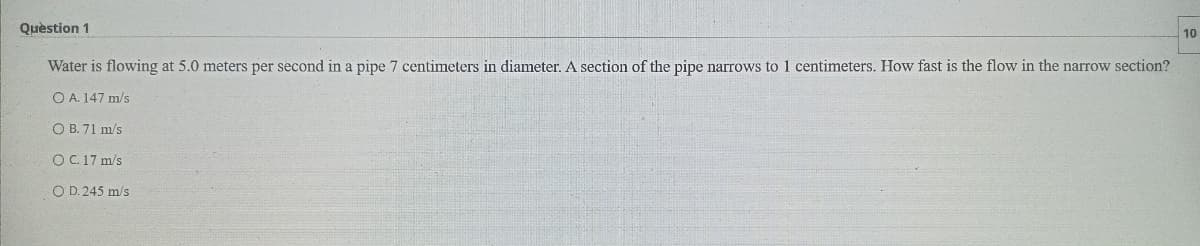 Quèstion 1
10
Water is flowing at 5.0 meters per second in a pipe 7 centimeters in diameter. A section of the pipe narrows to 1 centimeters. How fast is the flow in the narrow section?
O A. 147 m/s
O B. 71 m/s
O C. 17 m/s
O D. 245 m/s
