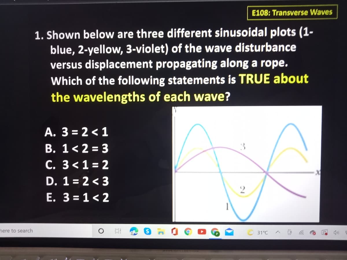 E108: Transverse Waves
1. Shown below are three different sinusoidal plots (1-
blue, 2-yellow, 3-violet) of the wave disturbance
versus displacement propagating along a rope.
Which of the following statements is TRUE about
the wavelengths of each wave?
A. 3 = 2 < 1
B. 1< 2 = 3
C. 3<1 = 2
D. 1 = 2 < 3
E. 3 = 1< 2
%3D
here to search
31°C
