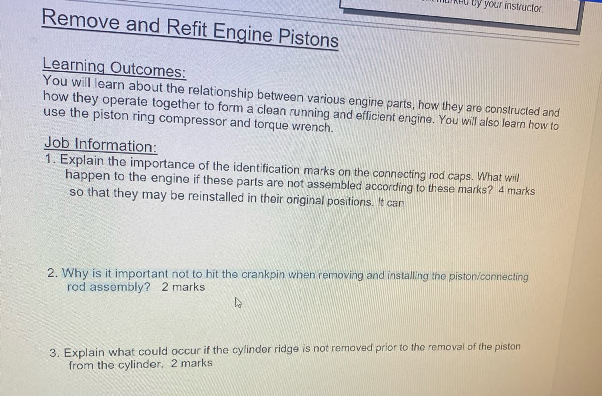 Remove and Refit Engine Pistons
your instructor.
Learning Outcomes:
You will learn about the relationship between various engine parts, how they are constructed and
how they operate together to form a clean running and efficient engine. You will also learn how to
use the piston ring compressor and torque wrench.
Job Information:
1. Explain the importance of the identification marks on the connecting rod caps. What will
happen to the engine if these parts are not assembled according to these marks? 4 marks
so that they may be reinstalled in their original positions. It can
2. Why is it important not to hit the crankpin when removing and installing the piston/connecting
rod assembly? 2 marks
3. Explain what could occur if the cylinder ridge is not removed prior to the removal of the piston
from the cylinder. 2 marks