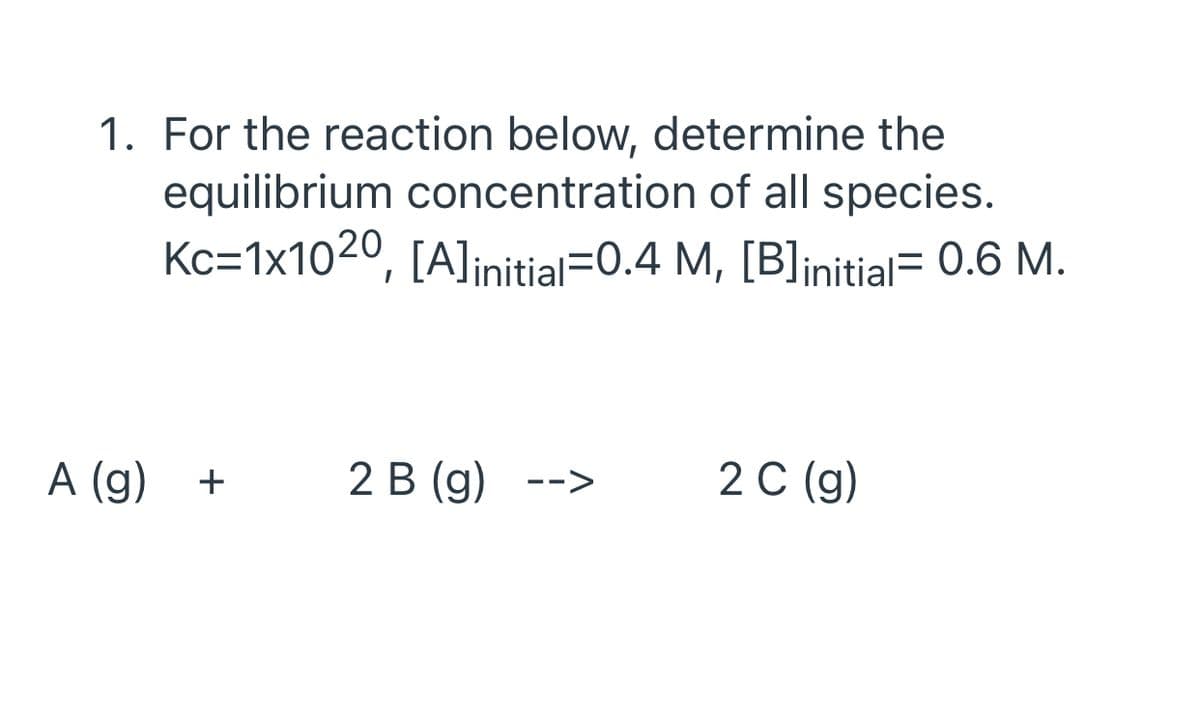 1. For the reaction below, determine the
equilibrium concentration of all species.
Kc=1x1020, [A]initial=0.4 M, [B]initial= 0.6 M.
A (g)
2 В (g) -->
2 С (9)
+
