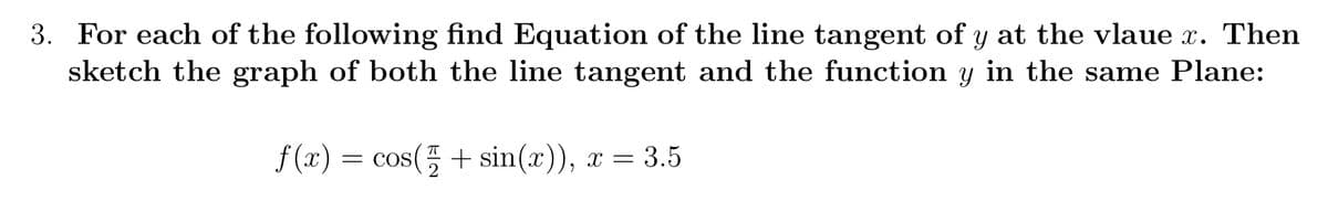 3. For each of the following find Equation of the line tangent of y at the vlaue x. Then
sketch the graph of both the line tangent and the function y in the same Plane:
f (x) = cos(5 + sin(x)), x = 3.5
