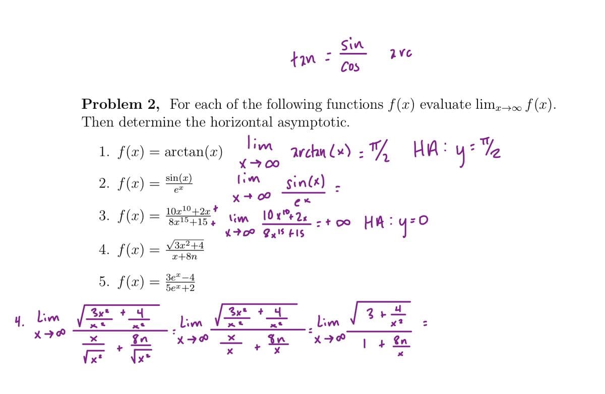 sin
tan =
Cos
Problem 2, For each of the following functions f(x) evaluate lim,∞ f (x).
Then determine the horizontal asymptotic.
x→∞
1. f(x)
lim
arctn (x) = T% HA:y=%2
arctan(x)
2. f(x) = sin(x)
lim
sincx) =
ex
X + 00
3. f(x) =
10x10+2x
8x15+15 +
lim 10xPx2x
4. f(x) = V3²+4
x+8n
5. f(x) =
Зе" — 4
5er+2
3x +_4
3x² + 4
4. Lim
Lim V 3+
Lim
+ Bn
