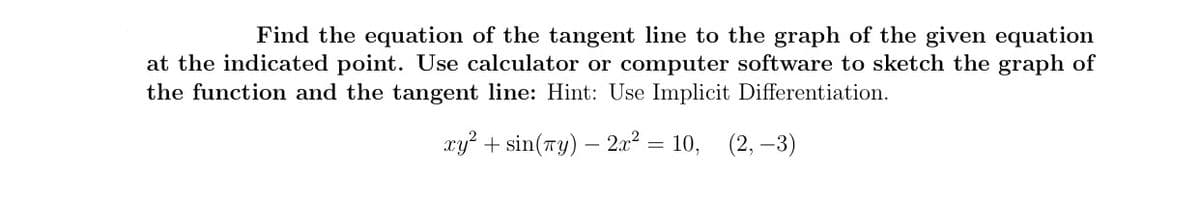 Find the equation of the tangent line to the graph of the given equation
at the indicated point. Use calculator or computer software to sketch the graph of
the function and the tangent line: Hint: Use Implicit Differentiation.
xy? + sin(ry) – 2.x² = 10,
(2, –3)
