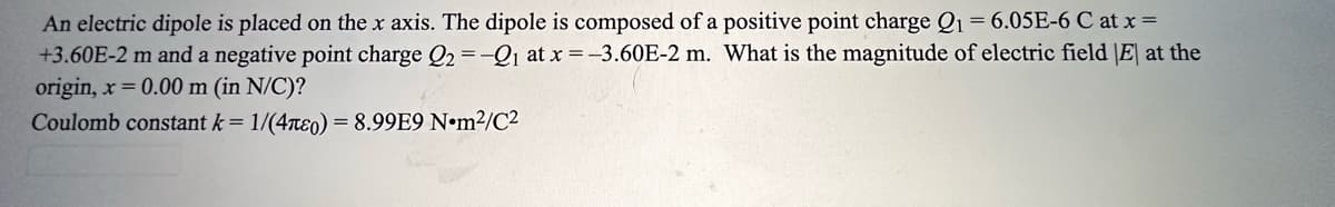 An electric dipole is placed on the x axis. The dipole is composed of a positive point charge Q1 = 6.05E-6 C at x =
+3.60E-2 m and a negative point charge Q2 = -Q₁ at x = -3.60E-2 m. What is the magnitude of electric field |E| at the
origin, x = 0.00 m (in N/C)?
Coulomb constant k = 1/(40) = 8.99E9 Nm²/C²