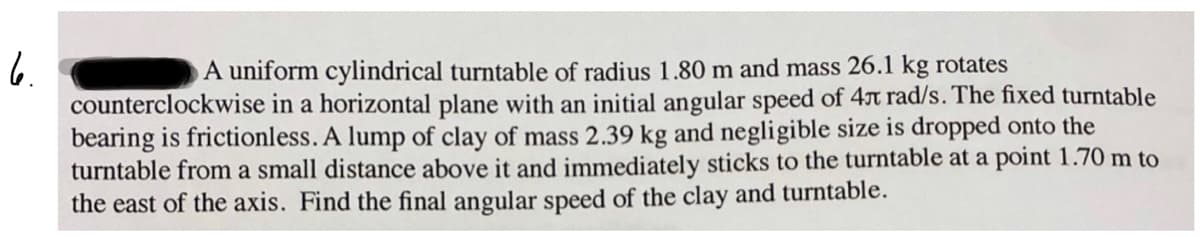 6.
counterclockwise in a horizontal plane with an initial angular speed of 4x rad/s. The fixed turntable
bearing is frictionless. A lump of clay of mass 2.39 kg and negligible size is dropped onto the
turntable from a small distance above it and immediately sticks to the turntable at a point 1.70 m to
the east of the axis. Find the final angular speed of the clay and turntable.
A uniform cylindrical turntable of radius 1.80 m and mass 26.1 kg rotates
