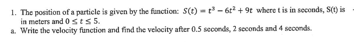 1. The position of a particle is given by the function: S(t) = t³ –- 6t² + 9t where t is in seconds, S(t) is
in meters and 0 <t< 5.
a. Write the velocity function and find the velocity after 0.5 seconds, 2 seconds and 4 seconds.
