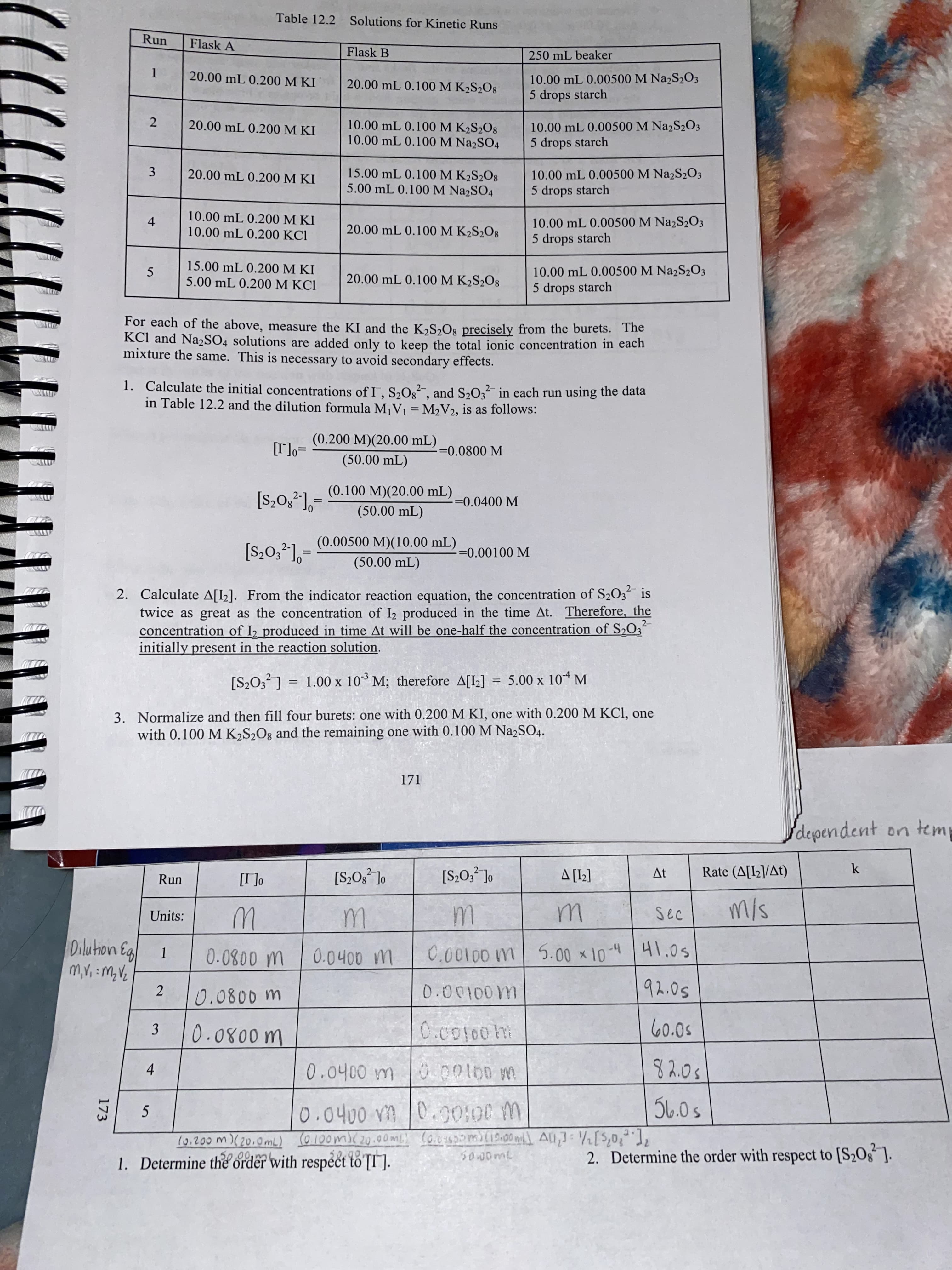 3.
4-
173
Table 12.2 Solutions for Kinetic Runs
Run
Flask A
Flask B
250 mL beaker
10.00 mL 0.00500 M NażS2O3
5 drops starch
20.00 mL 0.200 M KI
20.00 mL 0.100 M K2S2O8
10.00 mL 0.100 M K2S2O8
10.00 mL 0.100 M NażSO4
10.00 mL 0.00500 M Na2S2O3
5 drops starch
20.00 mL 0.200 M KI
15.00 mL 0.100 M K2S2O8
5.00 mL 0.100 M Na2SO4
10.00 mL 0.00500 M Na2S2O3
5 drops starch
20.00 mL 0.200 M KI
10.00 mL 0.200 M KI
10.00 mL 0.200 KCI
10.00 mL 0.00500 M Na2S2O3
20.00 mL 0.100 M K2S½O8
5 drops starch
15.00 mL 0.200 M KI
10.00 mL 0.00500 M Na2S2O3
20.00 mL 0.100 M K2S2O8
5.00 mL 0.200 M KCI
5 drops starch
For each of the above, measure the KI and the K2S½O8 precisely from the burets. The
KCl and Na2SO4 solutions are added only to keep the total ionic concentration in each
mixture the same. This is necessary to avoid secondary effects.
1. Calculate the initial concentrations of I, S,O2, and S,O, in each run using the data
in Table 12.2 and the dilution formula M¡V] = M2V2, is as follows:
-
(0.200 M)(20.00 mL)
=°[.1]
(50.00 mL)
-=0.0800 M
(0.100 M)(20.00 mL)
=0.0400 M
(50.00 mL)
(0.00500 M)(10.00 mL)
==0.00100 M
(50.00 mL)
2. Calculate A[I2]. From the indicator reaction equation, the concentration of S203 is
twice as great as the concentration of I2 produced in the time At. Therefore, the
concentration of I2 produced in time At will be one-half the concentration of S2O3
initially present in the reaction solution.
[S2O,?] = 1.00 x 10³ M; therefore A[L] = 5.00 x 10“ M
3. Normalize and then fill four burets: one with 0.200 M KI, one with 0.200 M KCI, one
with 0.100 M K2S2O8 and the remaining one with 0.100 M Na2SO4.
dependent on temp
k
At
Rate (A[I2]/At)
Run
°L*O*s]
[1] V
[I]
Units:
41.0s
0.0400 m
h-01x 00
100m
0.0400 m
3.
8 2.0s
4.
M 00100 0
(0.200 m)(20,0mL) (0.100m)(20.00 ml (o.050oml19:00 mil l All,] 2[$,0,],
00,
1. Determine the order with respect to [I].
2. Determine the order with respect to [S2Og ].
