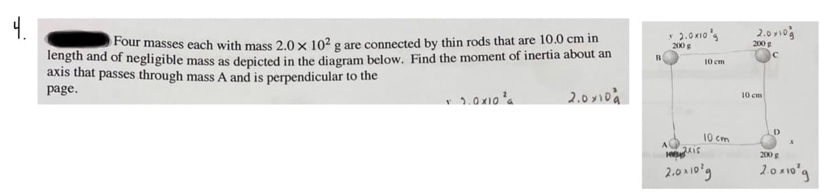 4.
y 2.0 x1o s
200 g
4סוv 0.ג
200 g
Four masses each with mass 2.0 x 10² g are connected by thin rods that are 10.0 cm in
Tength and of negligible mass as depicted in the diagram below. Find the moment of inertia about an
axis that passes through mass A and is perpendicular to the
B
10 cm
page.
2.0 y10à
10 cm
10 cm
A
200 g
2.0시10'9
2.0 x10°g
