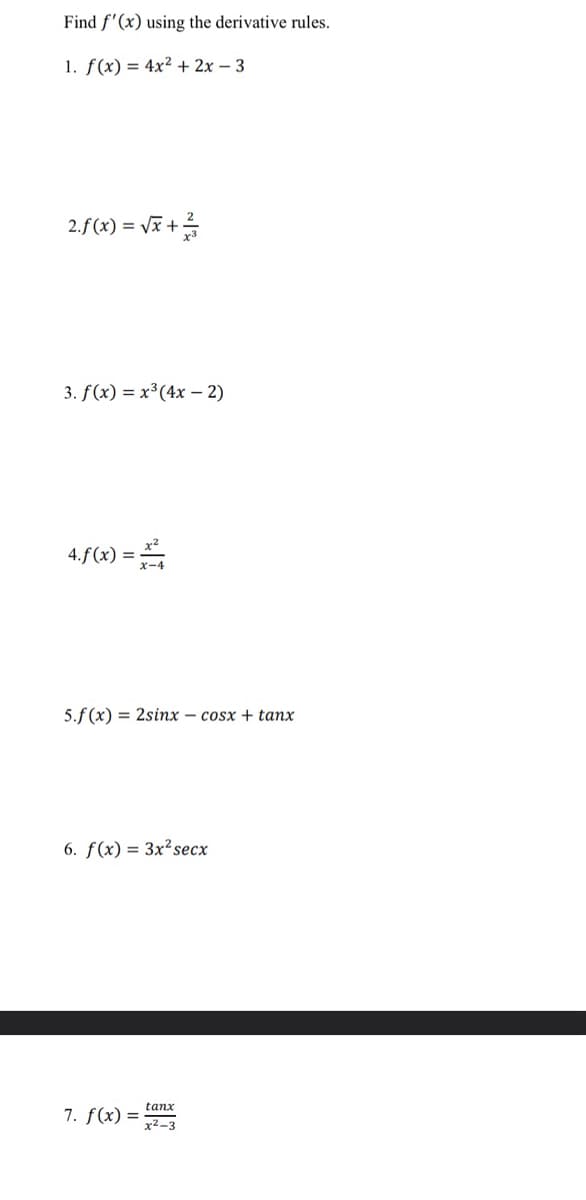 Find f'(x) using the derivative rules.
1. f(x) = 4x²+2x-3
2.f(x)=√x+12/
3. f(x) = x³ (4x - 2)
4.f(x) =
5.f(x) = 2sinx – cosx + tanx
6. f(x) = 3x² secx
tanx
7. f(x) = x²-3